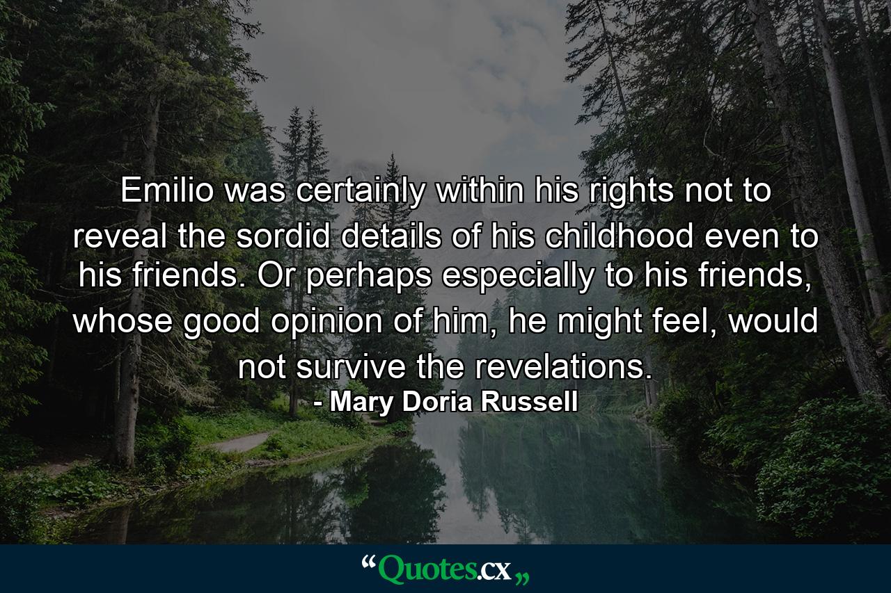 Emilio was certainly within his rights not to reveal the sordid details of his childhood even to his friends. Or perhaps especially to his friends, whose good opinion of him, he might feel, would not survive the revelations. - Quote by Mary Doria Russell