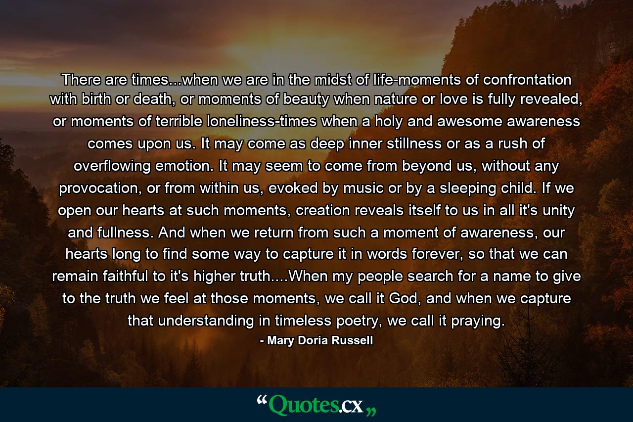 There are times...when we are in the midst of life-moments of confrontation with birth or death, or moments of beauty when nature or love is fully revealed, or moments of terrible loneliness-times when a holy and awesome awareness comes upon us. It may come as deep inner stillness or as a rush of overflowing emotion. It may seem to come from beyond us, without any provocation, or from within us, evoked by music or by a sleeping child. If we open our hearts at such moments, creation reveals itself to us in all it's unity and fullness. And when we return from such a moment of awareness, our hearts long to find some way to capture it in words forever, so that we can remain faithful to it's higher truth....When my people search for a name to give to the truth we feel at those moments, we call it God, and when we capture that understanding in timeless poetry, we call it praying. - Quote by Mary Doria Russell