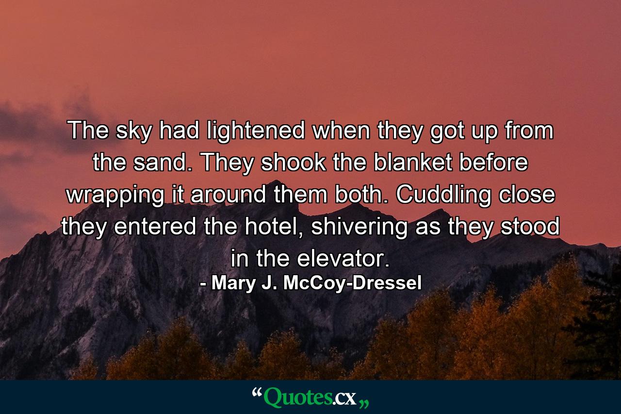 The sky had lightened when they got up from the sand. They shook the blanket before wrapping it around them both. Cuddling close they entered the hotel, shivering as they stood in the elevator. - Quote by Mary J. McCoy-Dressel