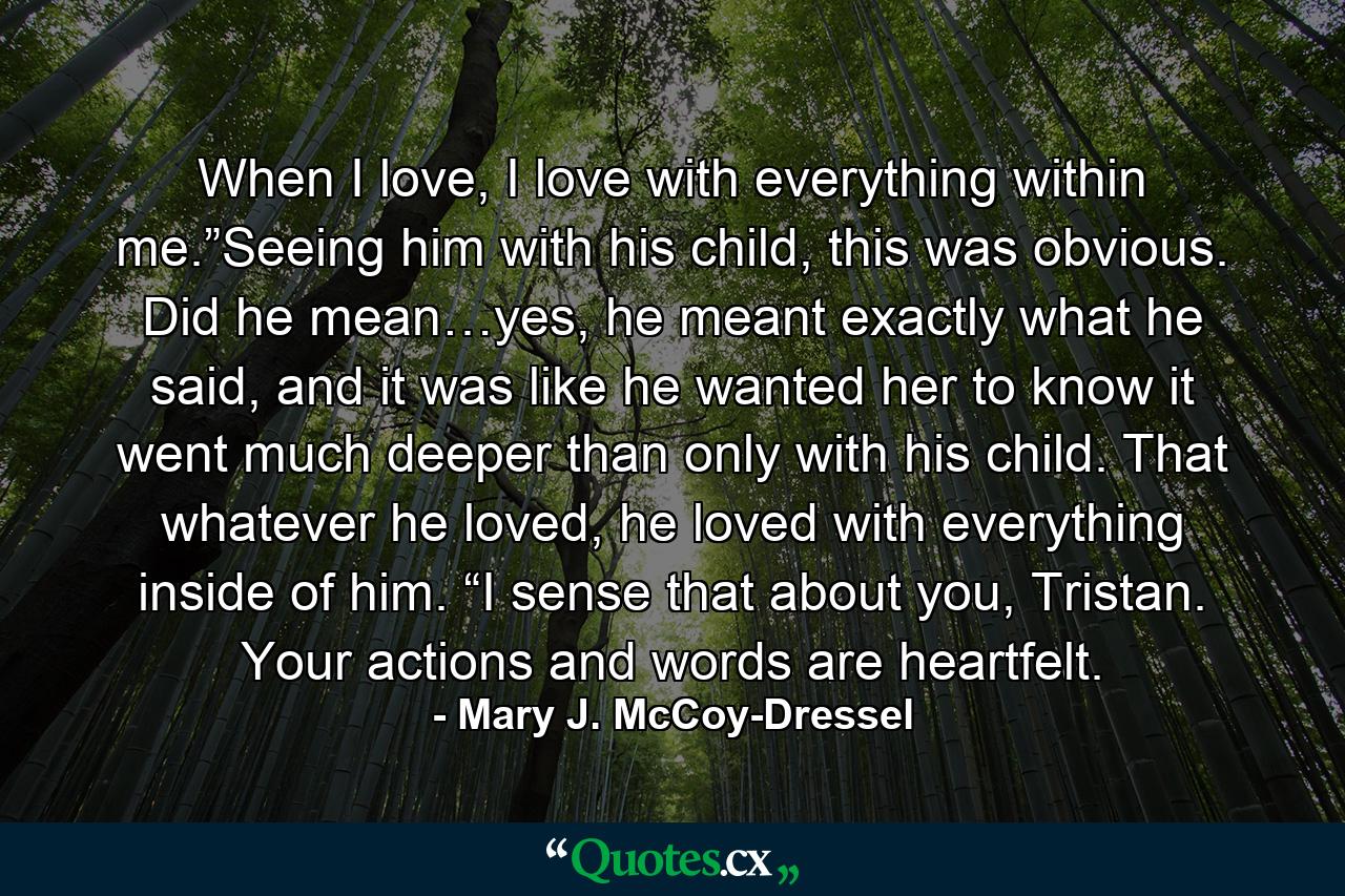 When I love, I love with everything within me.”Seeing him with his child, this was obvious. Did he mean…yes, he meant exactly what he said, and it was like he wanted her to know it went much deeper than only with his child. That whatever he loved, he loved with everything inside of him. “I sense that about you, Tristan. Your actions and words are heartfelt. - Quote by Mary J. McCoy-Dressel