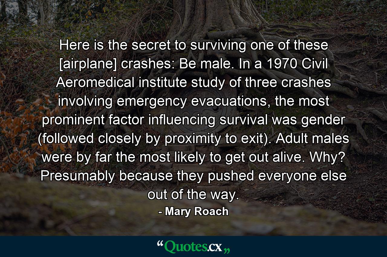 Here is the secret to surviving one of these [airplane] crashes: Be male. In a 1970 Civil Aeromedical institute study of three crashes involving emergency evacuations, the most prominent factor influencing survival was gender (followed closely by proximity to exit). Adult males were by far the most likely to get out alive. Why? Presumably because they pushed everyone else out of the way. - Quote by Mary Roach