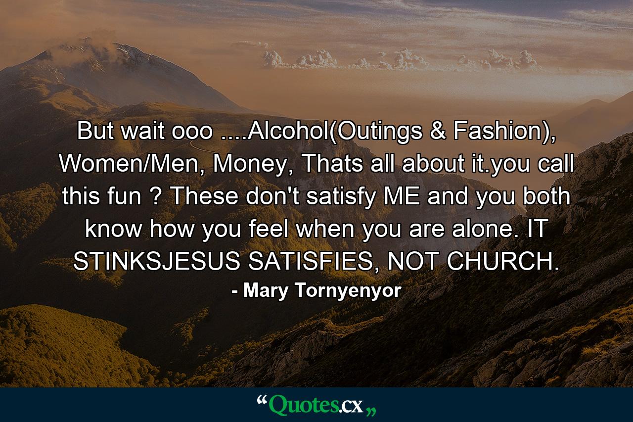 But wait ooo ....Alcohol(Outings & Fashion), Women/Men, Money, Thats all about it.you call this fun ? These don't satisfy ME and you both know how you feel when you are alone. IT STINKSJESUS SATISFIES, NOT CHURCH. - Quote by Mary Tornyenyor