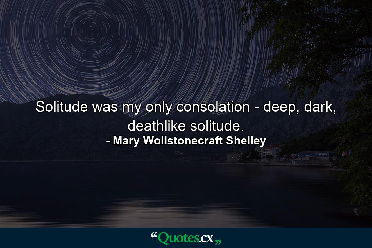 Solitude was my only consolation - deep, dark, deathlike solitude. - Quote by Mary Wollstonecraft Shelley