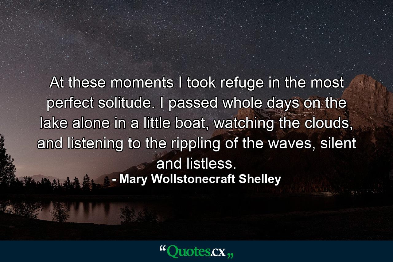 At these moments I took refuge in the most perfect solitude. I passed whole days on the lake alone in a little boat, watching the clouds, and listening to the rippling of the waves, silent and listless. - Quote by Mary Wollstonecraft Shelley