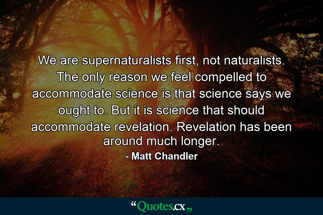 We are supernaturalists first, not naturalists. The only reason we feel compelled to accommodate science is that science says we ought to. But it is science that should accommodate revelation. Revelation has been around much longer. - Quote by Matt Chandler