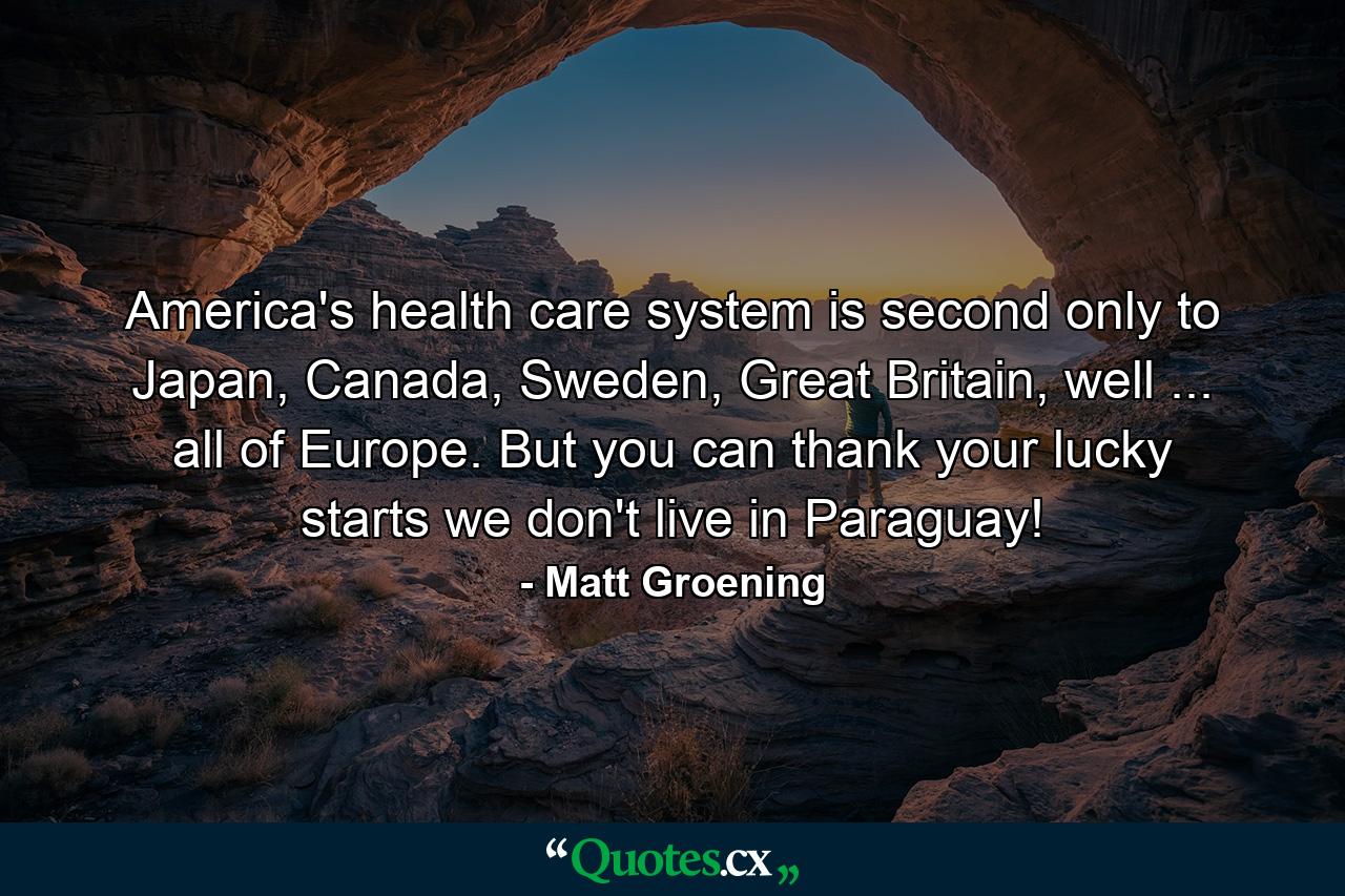 America's health care system is second only to Japan, Canada, Sweden, Great Britain, well ... all of Europe. But you can thank your lucky starts we don't live in Paraguay! - Quote by Matt Groening