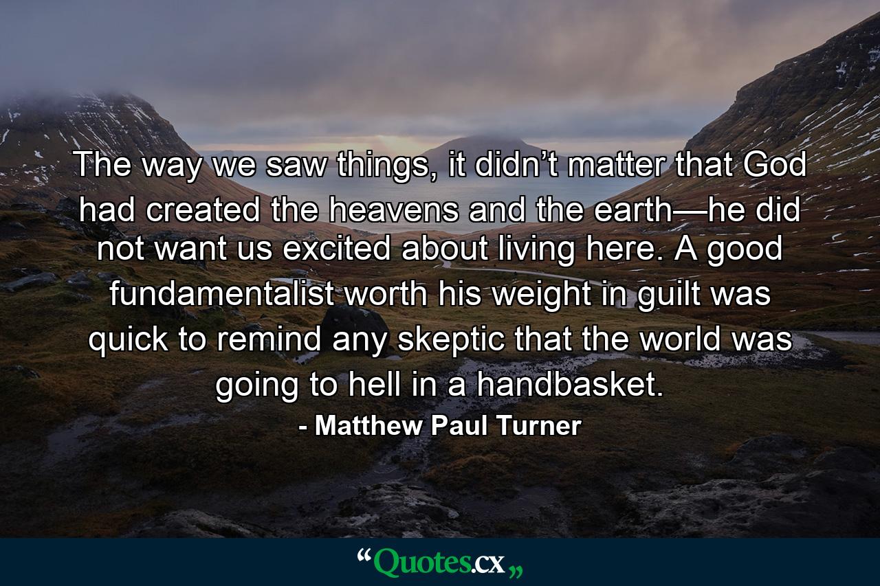 The way we saw things, it didn’t matter that God had created the heavens and the earth—he did not want us excited about living here. A good fundamentalist worth his weight in guilt was quick to remind any skeptic that the world was going to hell in a handbasket. - Quote by Matthew Paul Turner