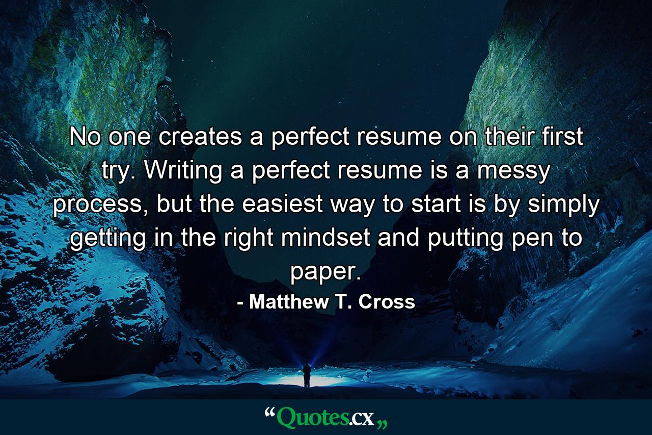 No one creates a perfect resume on their first try. Writing a perfect resume is a messy process, but the easiest way to start is by simply getting in the right mindset and putting pen to paper. - Quote by Matthew T. Cross