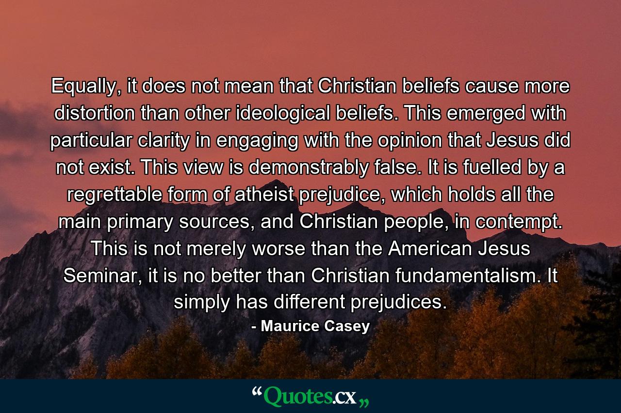 Equally, it does not mean that Christian beliefs cause more distortion than other ideological beliefs. This emerged with particular clarity in engaging with the opinion that Jesus did not exist. This view is demonstrably false. It is fuelled by a regrettable form of atheist prejudice, which holds all the main primary sources, and Christian people, in contempt. This is not merely worse than the American Jesus Seminar, it is no better than Christian fundamentalism. It simply has different prejudices. - Quote by Maurice Casey