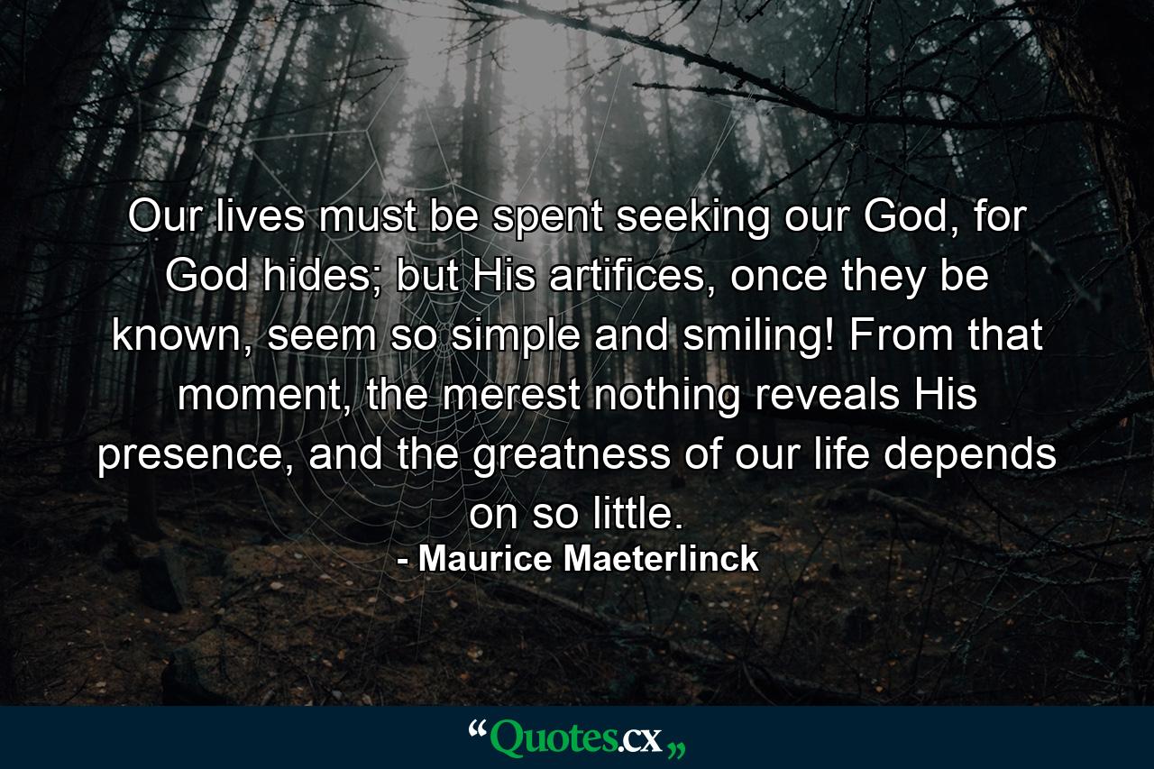 Our lives must be spent seeking our God, for God hides; but His artifices, once they be known, seem so simple and smiling! From that moment, the merest nothing reveals His presence, and the greatness of our life depends on so little. - Quote by Maurice Maeterlinck