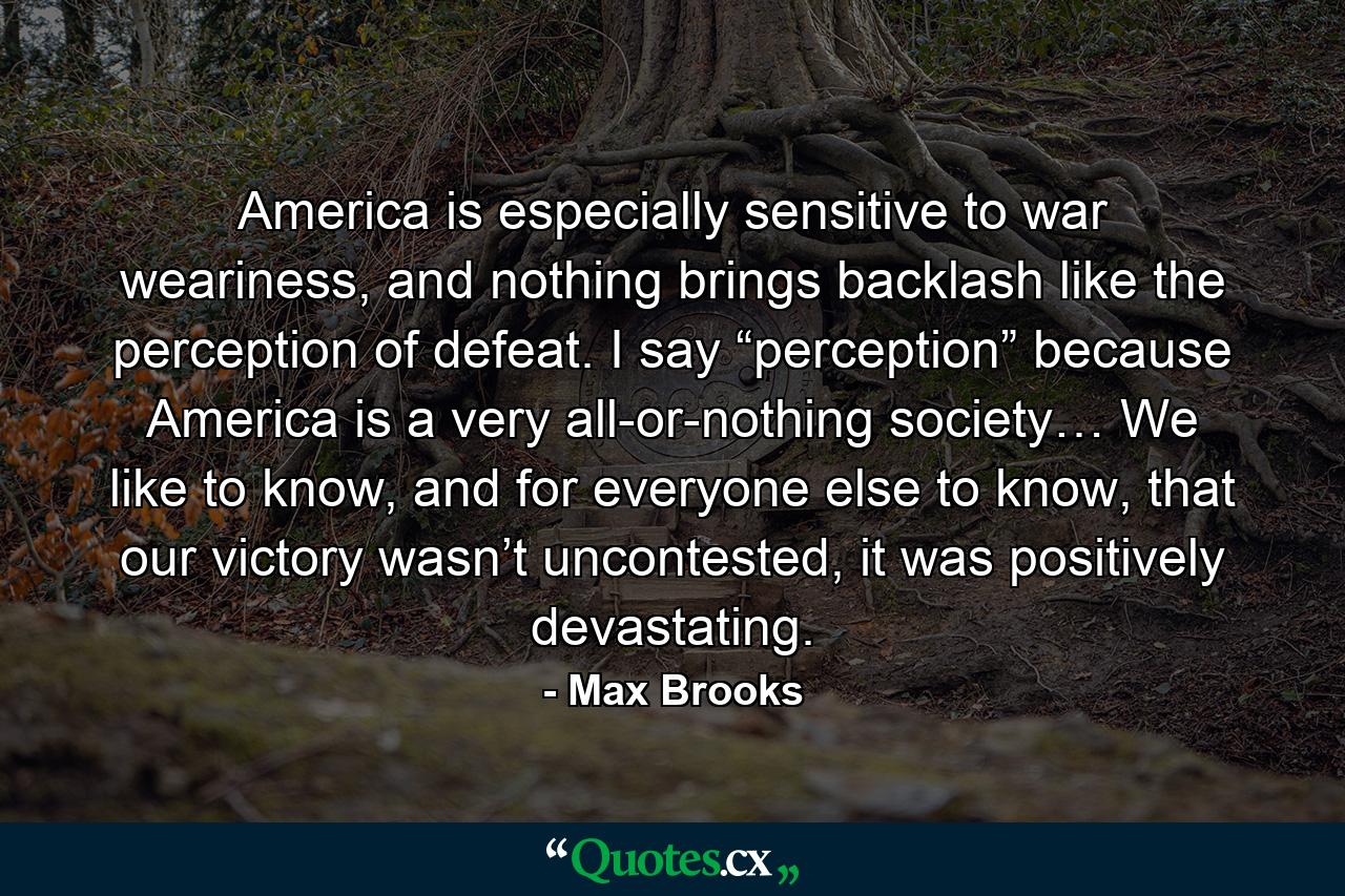 America is especially sensitive to war weariness, and nothing brings backlash like the perception of defeat. I say “perception” because America is a very all-or-nothing society… We like to know, and for everyone else to know, that our victory wasn’t uncontested, it was positively devastating. - Quote by Max Brooks