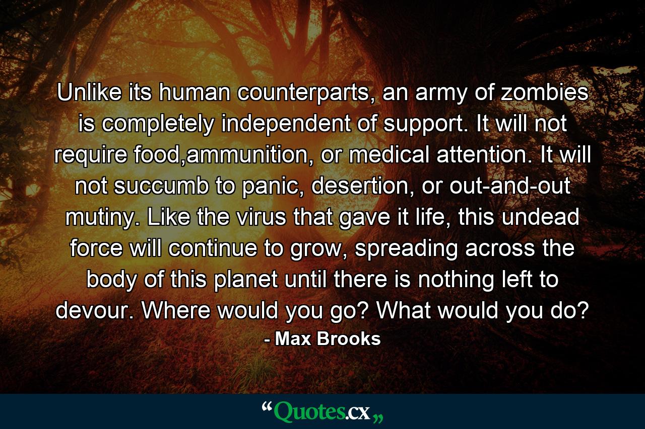 Unlike its human counterparts, an army of zombies is completely independent of support. It will not require food,ammunition, or medical attention. It will not succumb to panic, desertion, or out-and-out mutiny. Like the virus that gave it life, this undead force will continue to grow, spreading across the body of this planet until there is nothing left to devour. Where would you go? What would you do? - Quote by Max Brooks