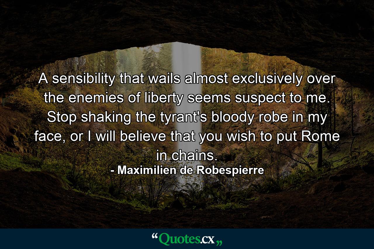 A sensibility that wails almost exclusively over the enemies of liberty seems suspect to me. Stop shaking the tyrant's bloody robe in my face, or I will believe that you wish to put Rome in chains. - Quote by Maximilien de Robespierre