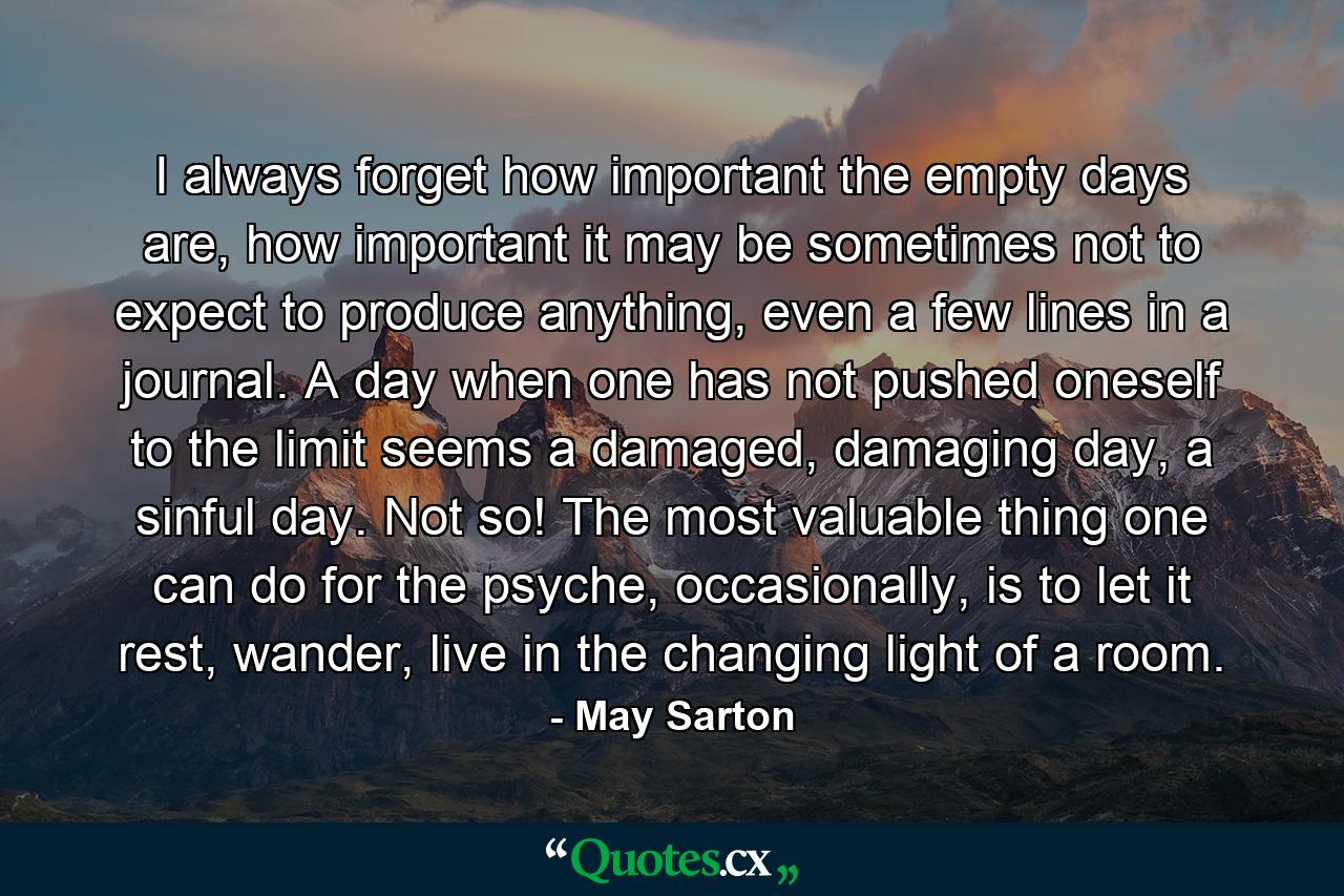 I always forget how important the empty days are, how important it may be sometimes not to expect to produce anything, even a few lines in a journal. A day when one has not pushed oneself to the limit seems a damaged, damaging day, a sinful day. Not so! The most valuable thing one can do for the psyche, occasionally, is to let it rest, wander, live in the changing light of a room. - Quote by May Sarton