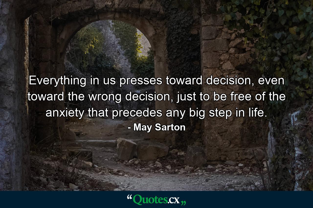 Everything in us presses toward decision, even toward the wrong decision, just to be free of the anxiety that precedes any big step in life. - Quote by May Sarton