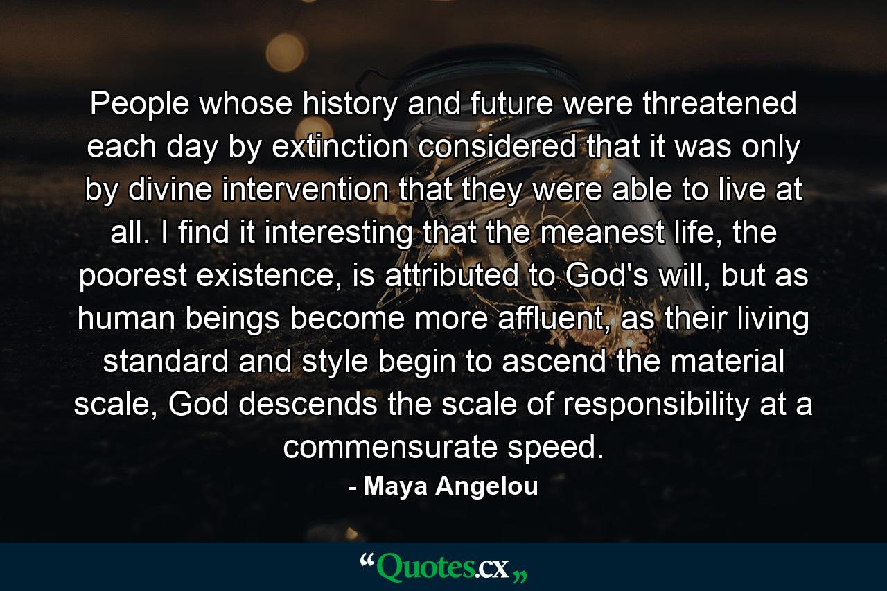 People whose history and future were threatened each day by extinction considered that it was only by divine intervention that they were able to live at all. I find it interesting that the meanest life, the poorest existence, is attributed to God's will, but as human beings become more affluent, as their living standard and style begin to ascend the material scale, God descends the scale of responsibility at a commensurate speed. - Quote by Maya Angelou