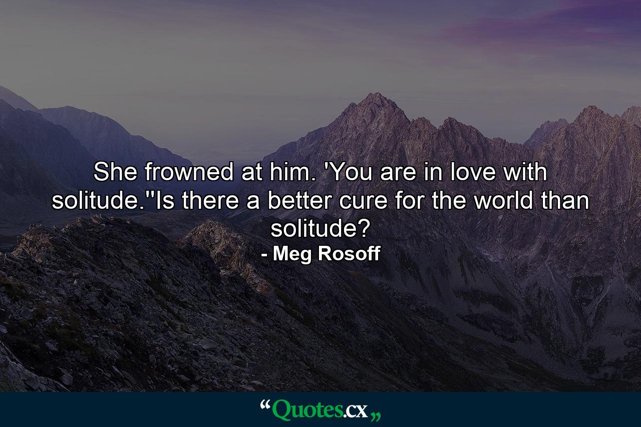 She frowned at him. 'You are in love with solitude.''Is there a better cure for the world than solitude? - Quote by Meg Rosoff