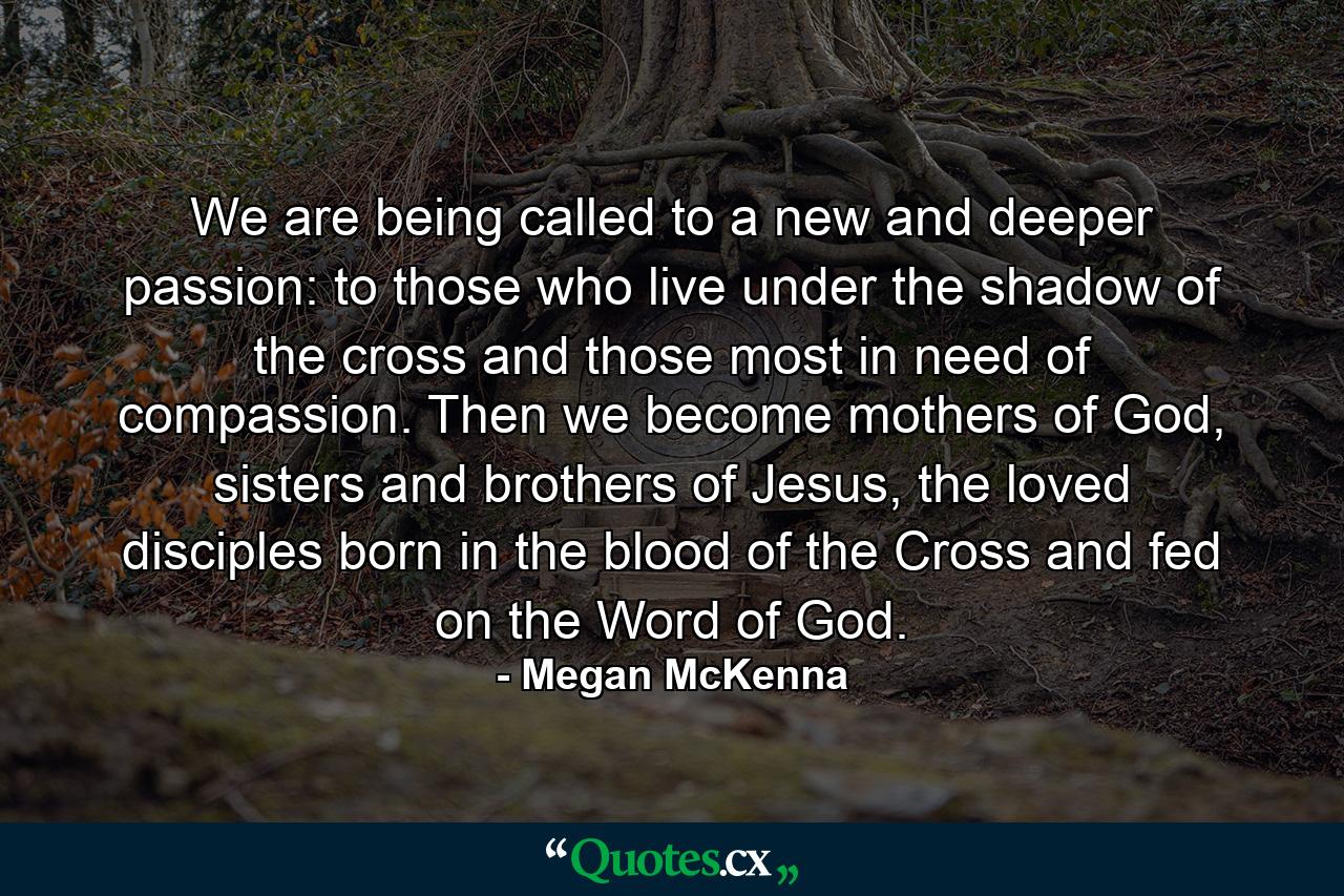 We are being called to a new and deeper passion: to those who live under the shadow of the cross and those most in need of compassion. Then we become mothers of God, sisters and brothers of Jesus, the loved disciples born in the blood of the Cross and fed on the Word of God. - Quote by Megan McKenna