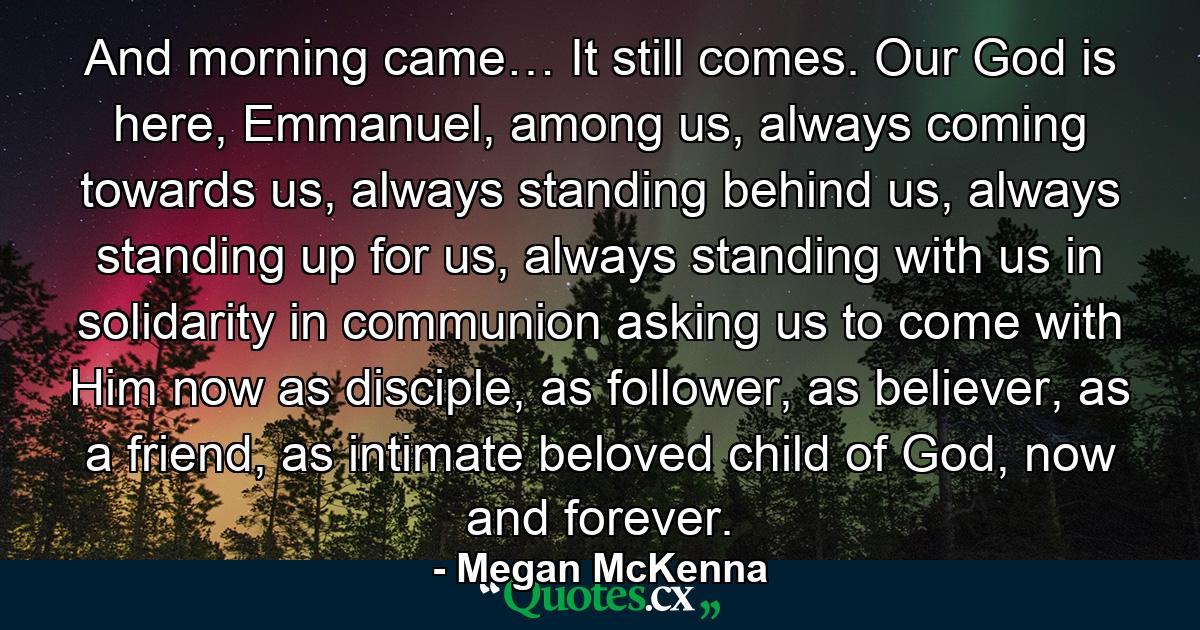 And morning came… It still comes. Our God is here, Emmanuel, among us, always coming towards us, always standing behind us, always standing up for us, always standing with us in solidarity in communion asking us to come with Him now as disciple, as follower, as believer, as a friend, as intimate beloved child of God, now and forever. - Quote by Megan McKenna