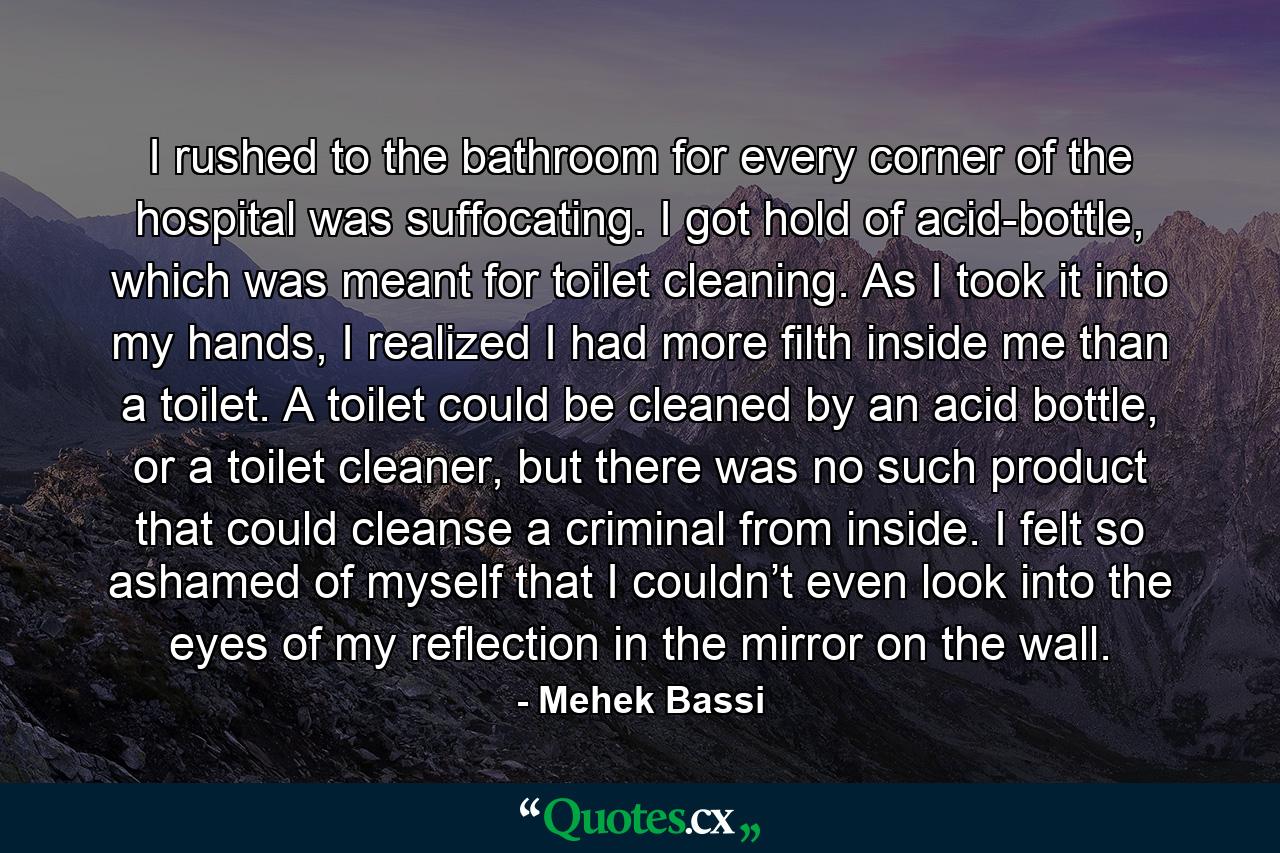 I rushed to the bathroom for every corner of the hospital was suffocating. I got hold of acid-bottle, which was meant for toilet cleaning. As I took it into my hands, I realized I had more filth inside me than a toilet. A toilet could be cleaned by an acid bottle, or a toilet cleaner, but there was no such product that could cleanse a criminal from inside. I felt so ashamed of myself that I couldn’t even look into the eyes of my reflection in the mirror on the wall. - Quote by Mehek Bassi