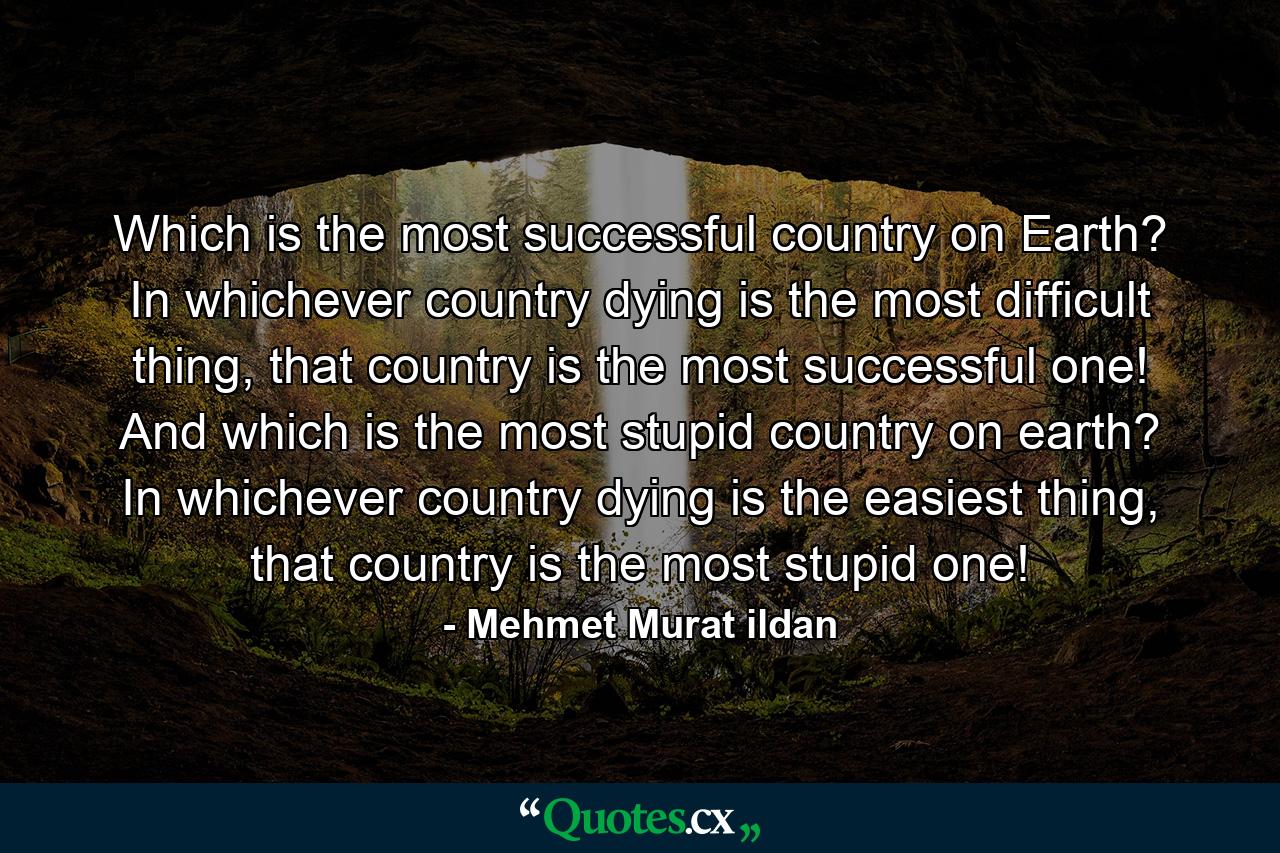 Which is the most successful country on Earth? In whichever country dying is the most difficult thing, that country is the most successful one! And which is the most stupid country on earth? In whichever country dying is the easiest thing, that country is the most stupid one! - Quote by Mehmet Murat ildan