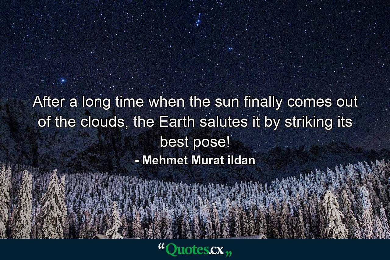 After a long time when the sun finally comes out of the clouds, the Earth salutes it by striking its best pose! - Quote by Mehmet Murat ildan