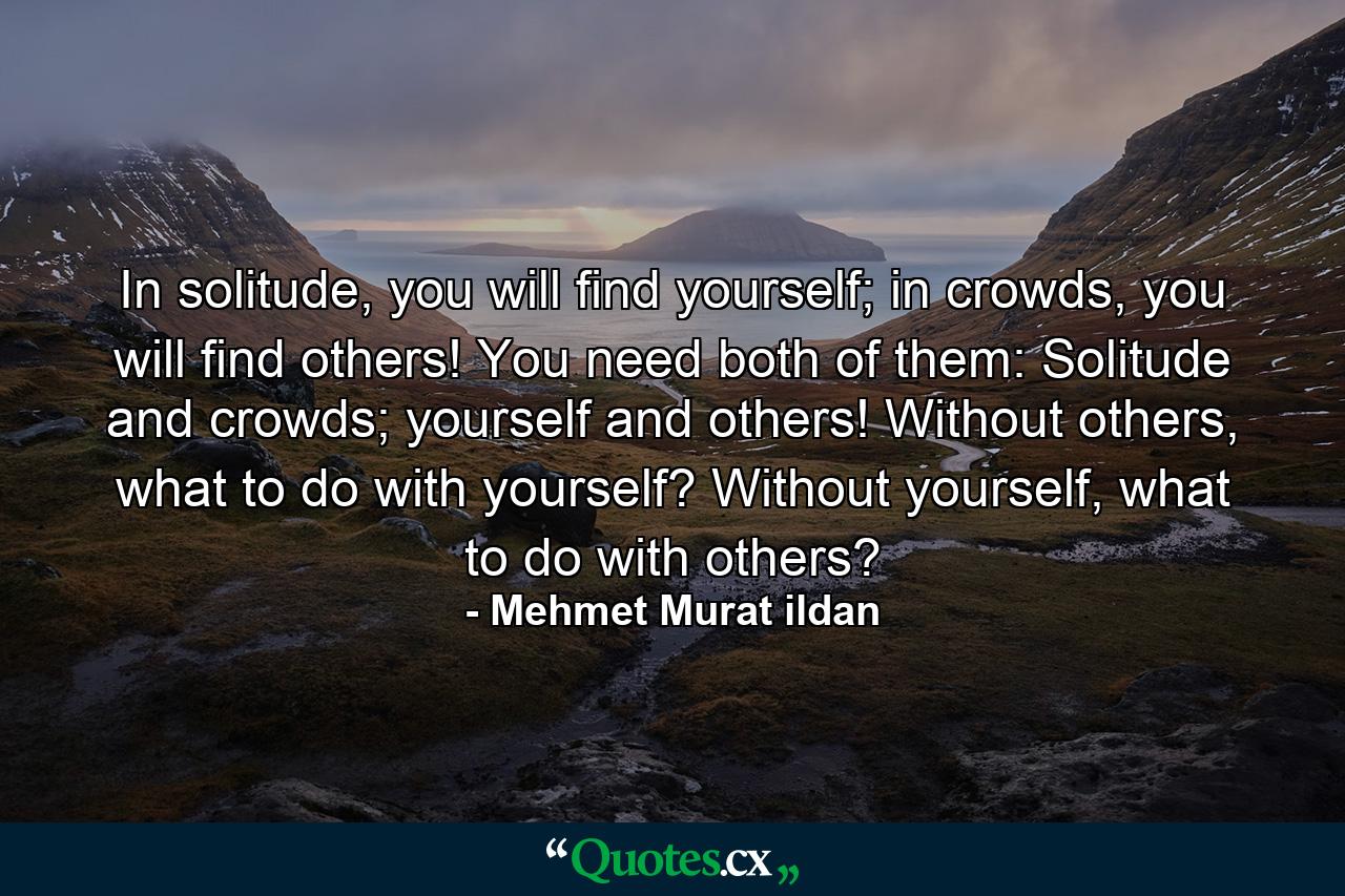 In solitude, you will find yourself; in crowds, you will find others! You need both of them: Solitude and crowds; yourself and others! Without others, what to do with yourself? Without yourself, what to do with others? - Quote by Mehmet Murat ildan