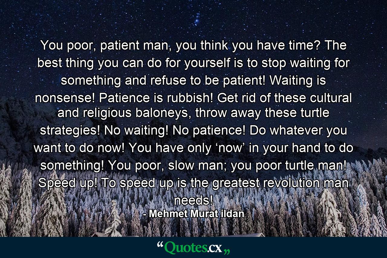 You poor, patient man, you think you have time? The best thing you can do for yourself is to stop waiting for something and refuse to be patient! Waiting is nonsense! Patience is rubbish! Get rid of these cultural and religious baloneys, throw away these turtle strategies! No waiting! No patience! Do whatever you want to do now! You have only ‘now’ in your hand to do something! You poor, slow man; you poor turtle man! Speed up! To speed up is the greatest revolution man needs! - Quote by Mehmet Murat ildan