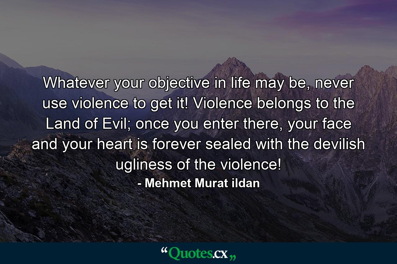 Whatever your objective in life may be, never use violence to get it! Violence belongs to the Land of Evil; once you enter there, your face and your heart is forever sealed with the devilish ugliness of the violence! - Quote by Mehmet Murat ildan