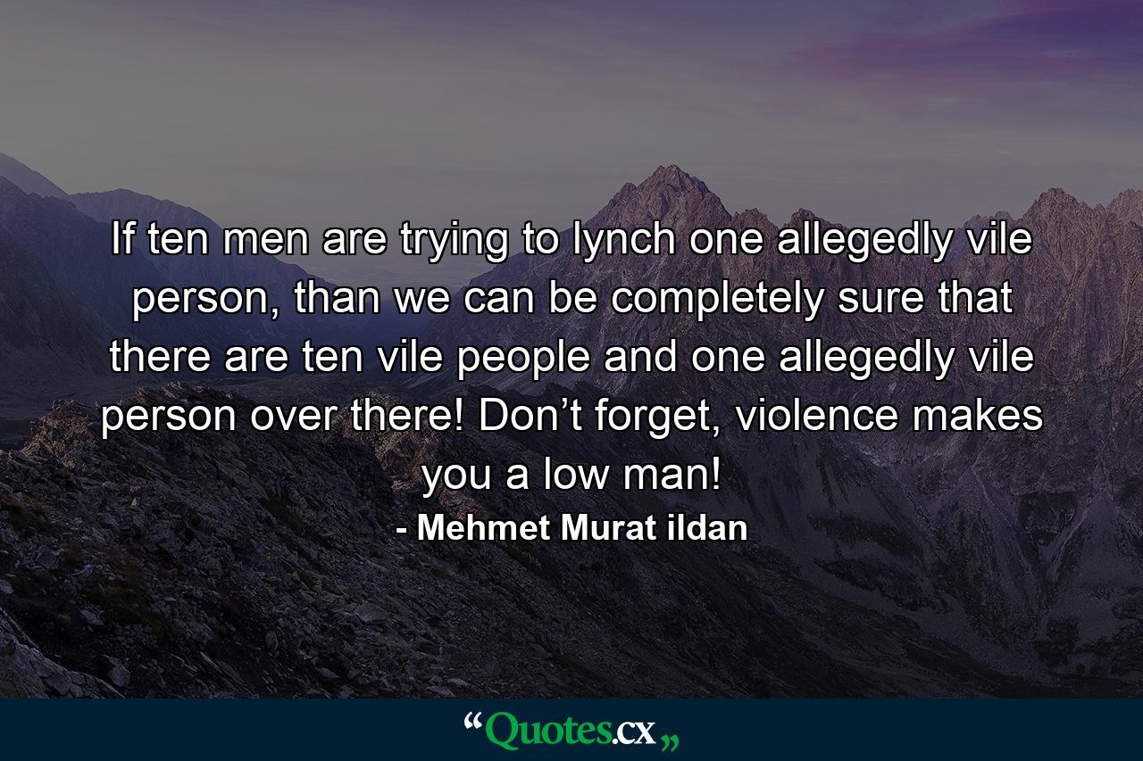 If ten men are trying to lynch one allegedly vile person, than we can be completely sure that there are ten vile people and one allegedly vile person over there! Don’t forget, violence makes you a low man! - Quote by Mehmet Murat ildan