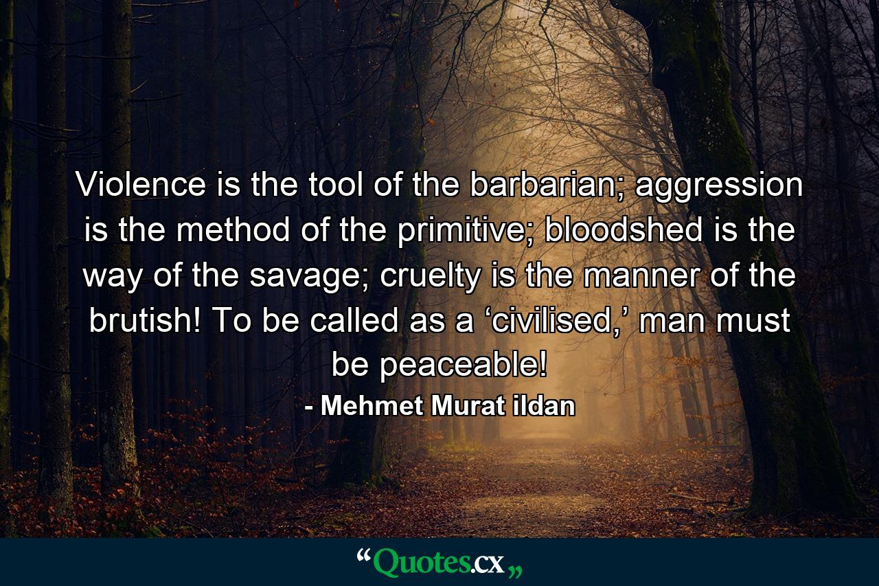 Violence is the tool of the barbarian; aggression is the method of the primitive; bloodshed is the way of the savage; cruelty is the manner of the brutish! To be called as a ‘civilised,’ man must be peaceable! - Quote by Mehmet Murat ildan