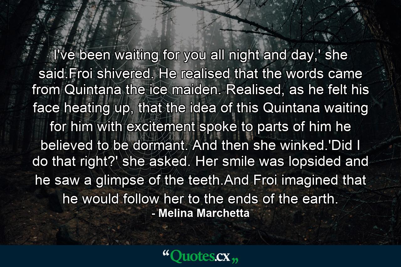 I've been waiting for you all night and day,' she said.Froi shivered. He realised that the words came from Quintana the ice maiden. Realised, as he felt his face heating up, that the idea of this Quintana waiting for him with excitement spoke to parts of him he believed to be dormant. And then she winked.'Did I do that right?' she asked. Her smile was lopsided and he saw a glimpse of the teeth.And Froi imagined that he would follow her to the ends of the earth. - Quote by Melina Marchetta