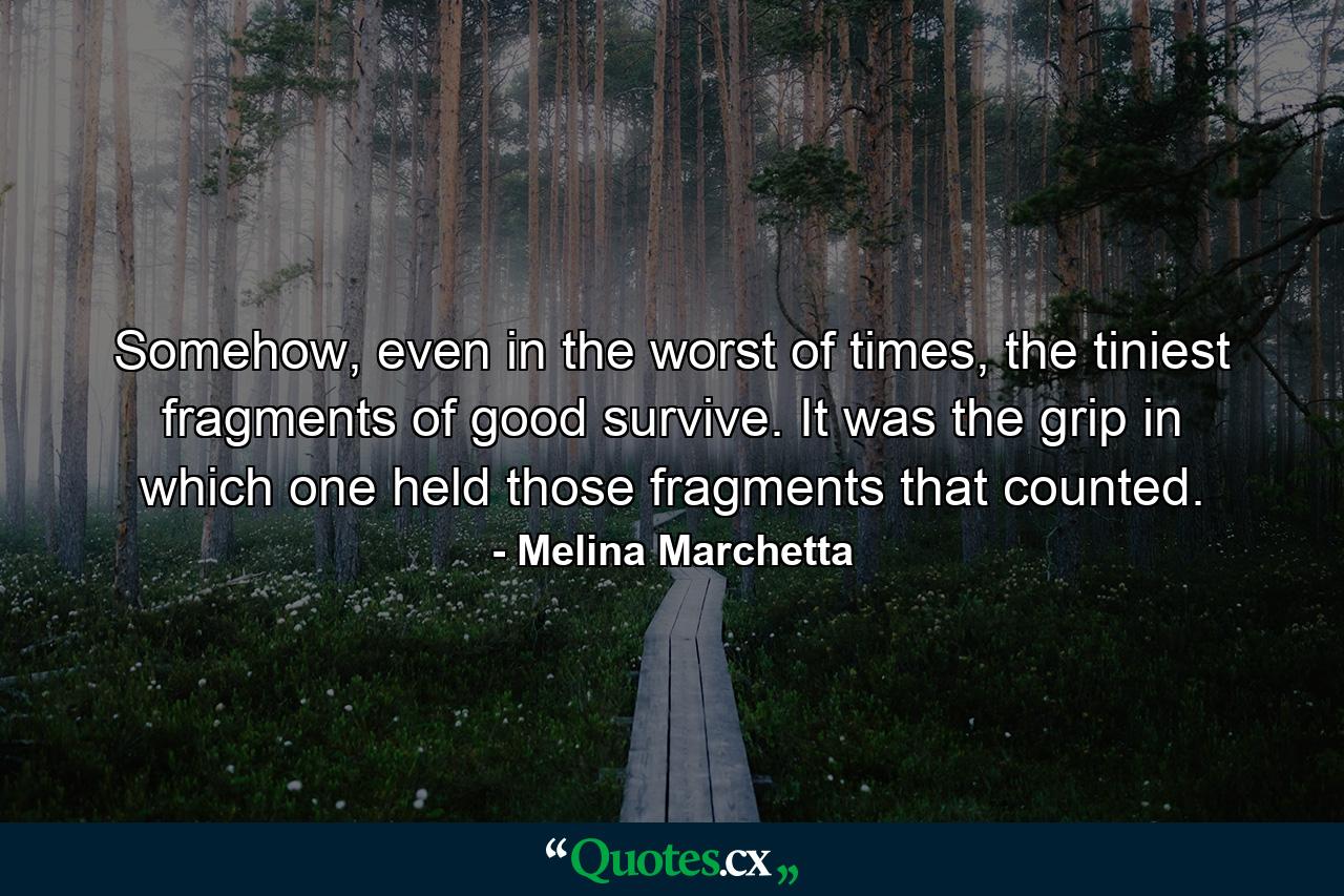 Somehow, even in the worst of times, the tiniest fragments of good survive. It was the grip in which one held those fragments that counted. - Quote by Melina Marchetta