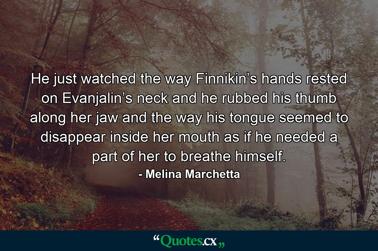 He just watched the way Finnikin’s hands rested on Evanjalin’s neck and he rubbed his thumb along her jaw and the way his tongue seemed to disappear inside her mouth as if he needed a part of her to breathe himself. - Quote by Melina Marchetta