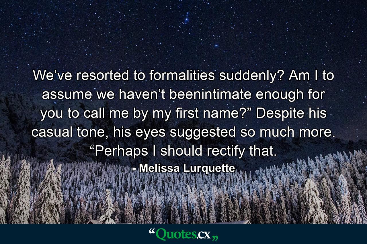 We’ve resorted to formalities suddenly? Am I to assume we haven’t beenintimate enough for you to call me by my first name?” Despite his casual tone, his eyes suggested so much more. “Perhaps I should rectify that. - Quote by Melissa Lurquette