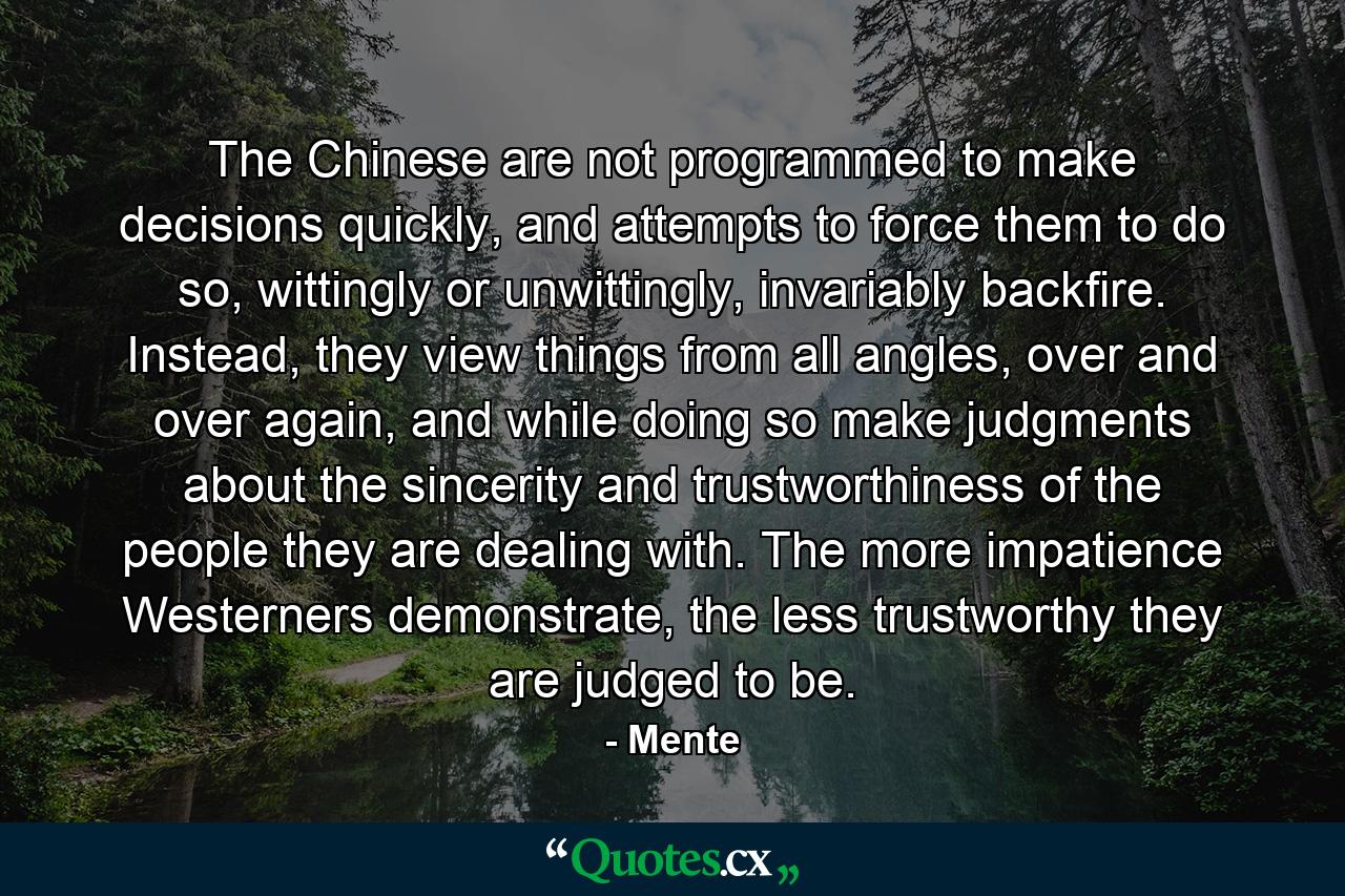 The Chinese are not programmed to make decisions quickly, and attempts to force them to do so, wittingly or unwittingly, invariably backfire. Instead, they view things from all angles, over and over again, and while doing so make judgments about the sincerity and trustworthiness of the people they are dealing with. The more impatience Westerners demonstrate, the less trustworthy they are judged to be. - Quote by Mente