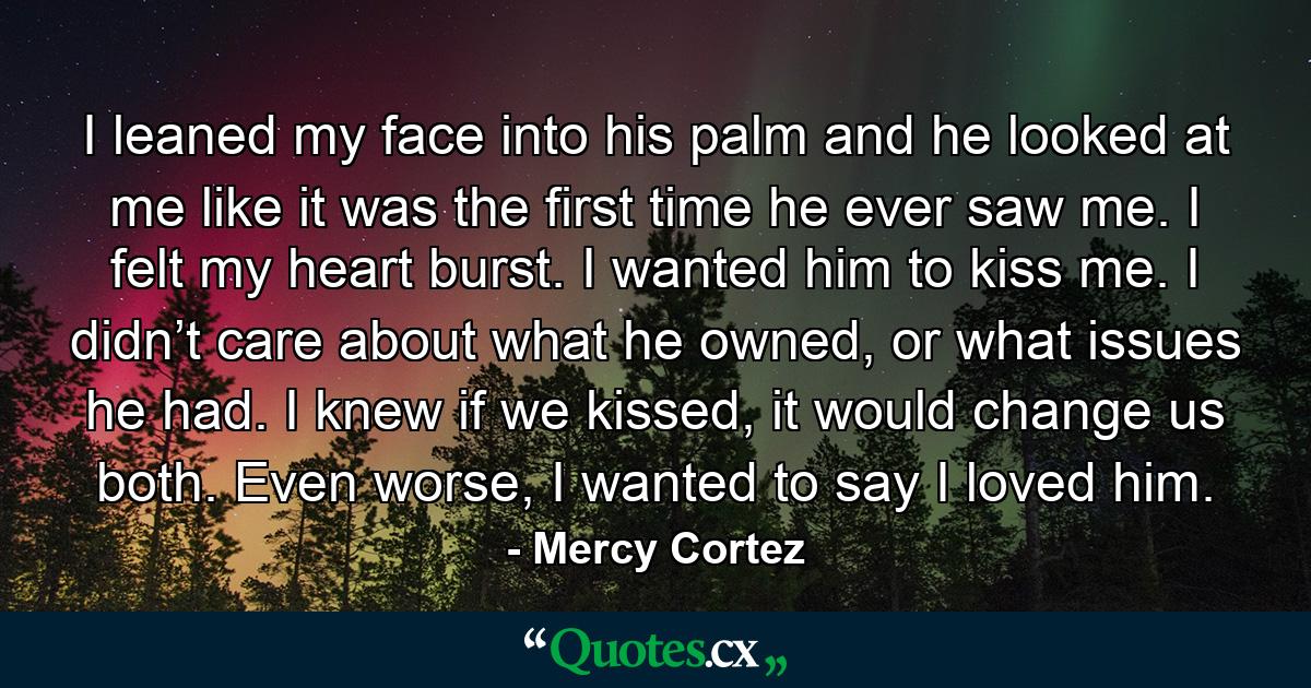 I leaned my face into his palm and he looked at me like it was the first time he ever saw me. I felt my heart burst. I wanted him to kiss me. I didn’t care about what he owned, or what issues he had. I knew if we kissed, it would change us both. Even worse, I wanted to say I loved him. - Quote by Mercy Cortez