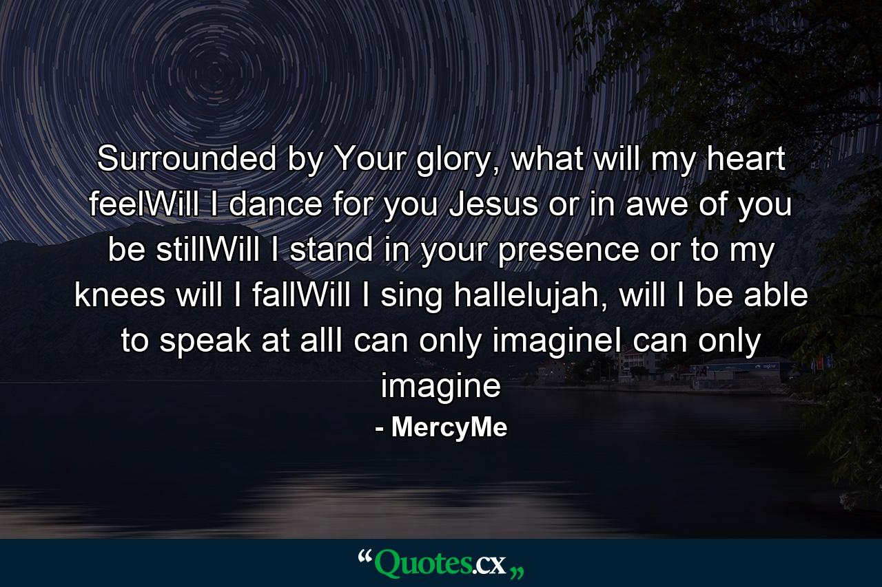 Surrounded by Your glory, what will my heart feelWill I dance for you Jesus or in awe of you be stillWill I stand in your presence or to my knees will I fallWill I sing hallelujah, will I be able to speak at allI can only imagineI can only imagine - Quote by MercyMe