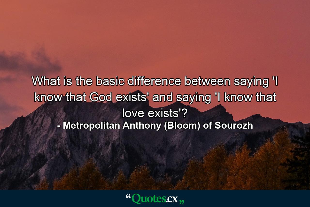 What is the basic difference between saying 'I know that God exists' and saying 'I know that love exists'? - Quote by Metropolitan Anthony (Bloom) of Sourozh