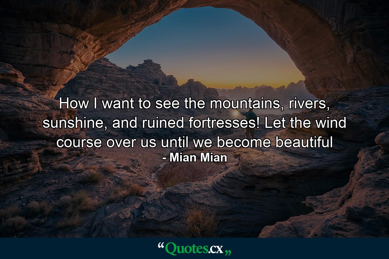 How I want to see the mountains, rivers, sunshine, and ruined fortresses! Let the wind course over us until we become beautiful - Quote by Mian Mian