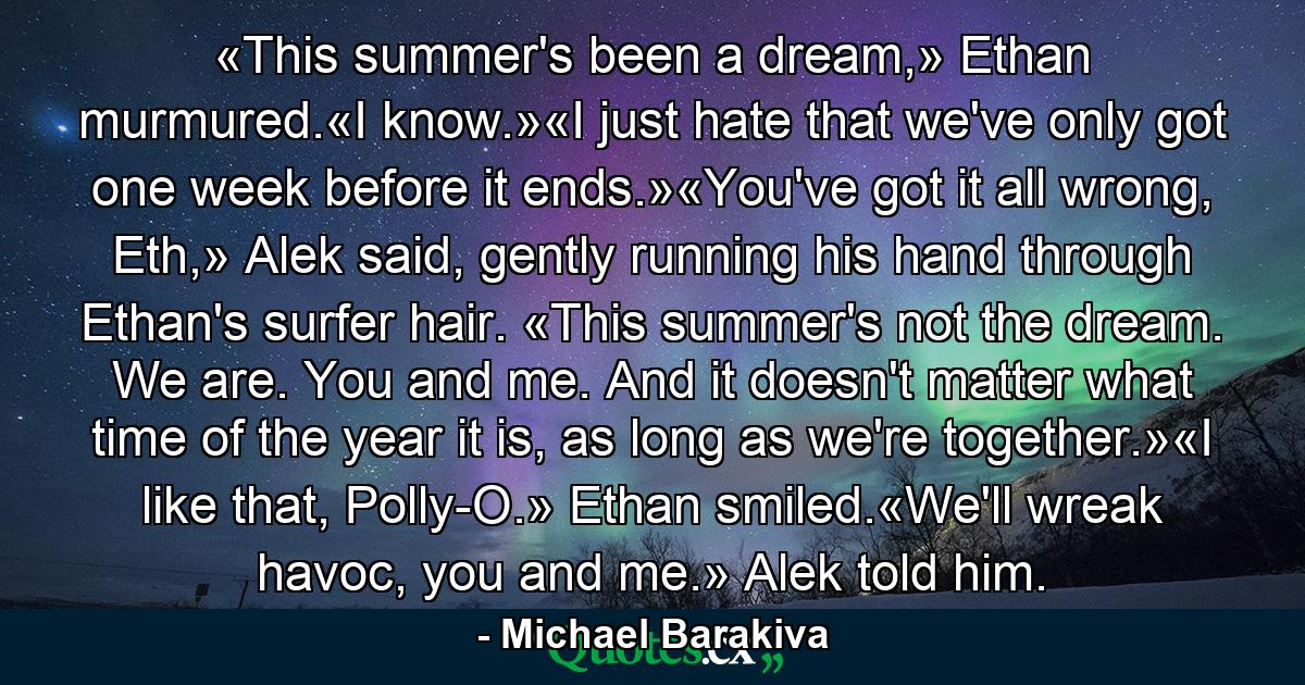 «This summer's been a dream,» Ethan murmured.«I know.»«I just hate that we've only got one week before it ends.»«You've got it all wrong, Eth,» Alek said, gently running his hand through Ethan's surfer hair. «This summer's not the dream. We are. You and me. And it doesn't matter what time of the year it is, as long as we're together.»«I like that, Polly-O.» Ethan smiled.«We'll wreak havoc, you and me.» Alek told him. - Quote by Michael Barakiva