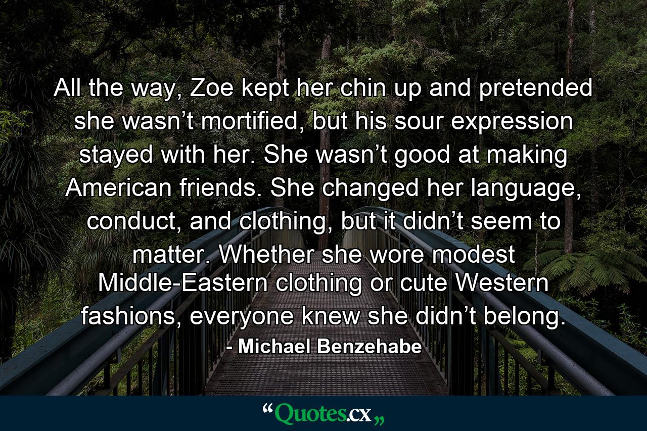 All the way, Zoe kept her chin up and pretended she wasn’t mortified, but his sour expression stayed with her. She wasn’t good at making American friends. She changed her language, conduct, and clothing, but it didn’t seem to matter. Whether she wore modest Middle-Eastern clothing or cute Western fashions, everyone knew she didn’t belong. - Quote by Michael Benzehabe