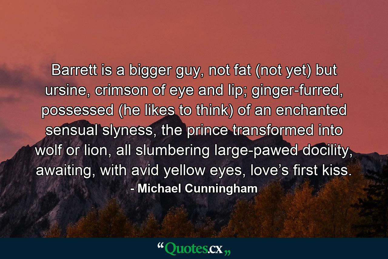 Barrett is a bigger guy, not fat (not yet) but ursine, crimson of eye and lip; ginger-furred, possessed (he likes to think) of an enchanted sensual slyness, the prince transformed into wolf or lion, all slumbering large-pawed docility, awaiting, with avid yellow eyes, love’s first kiss. - Quote by Michael Cunningham