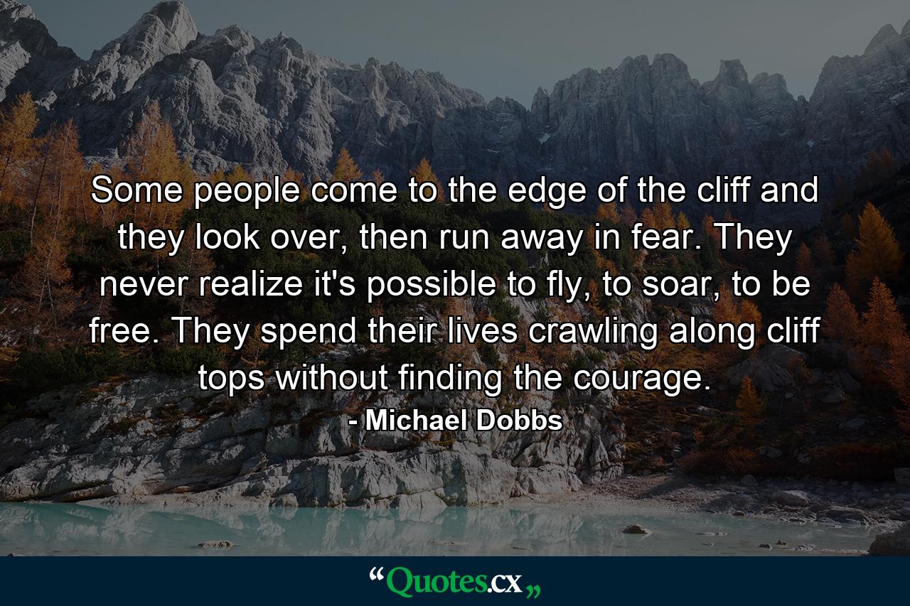 Some people come to the edge of the cliff and they look over, then run away in fear. They never realize it's possible to fly, to soar, to be free. They spend their lives crawling along cliff tops without finding the courage. - Quote by Michael Dobbs