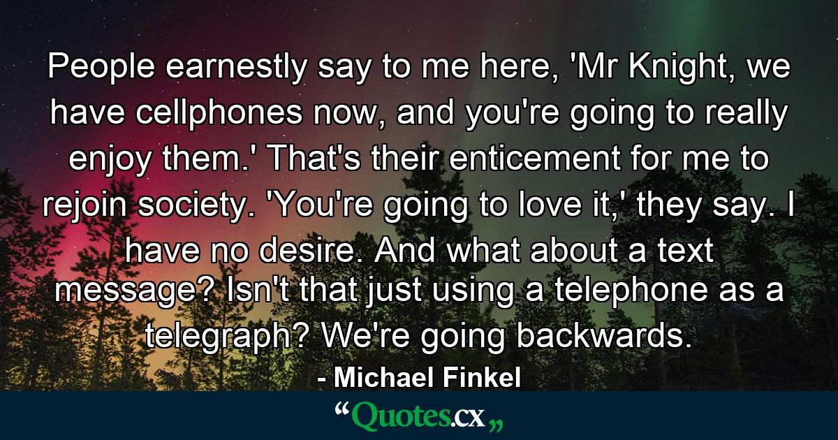 People earnestly say to me here, 'Mr Knight, we have cellphones now, and you're going to really enjoy them.' That's their enticement for me to rejoin society. 'You're going to love it,' they say. I have no desire. And what about a text message? Isn't that just using a telephone as a telegraph? We're going backwards. - Quote by Michael Finkel