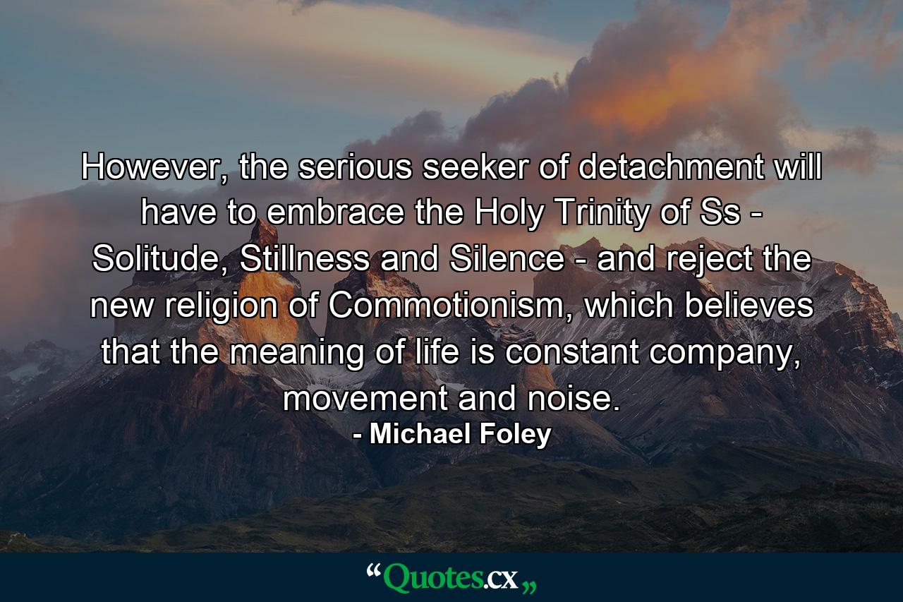 However, the serious seeker of detachment will have to embrace the Holy Trinity of Ss - Solitude, Stillness and Silence - and reject the new religion of Commotionism, which believes that the meaning of life is constant company, movement and noise. - Quote by Michael Foley