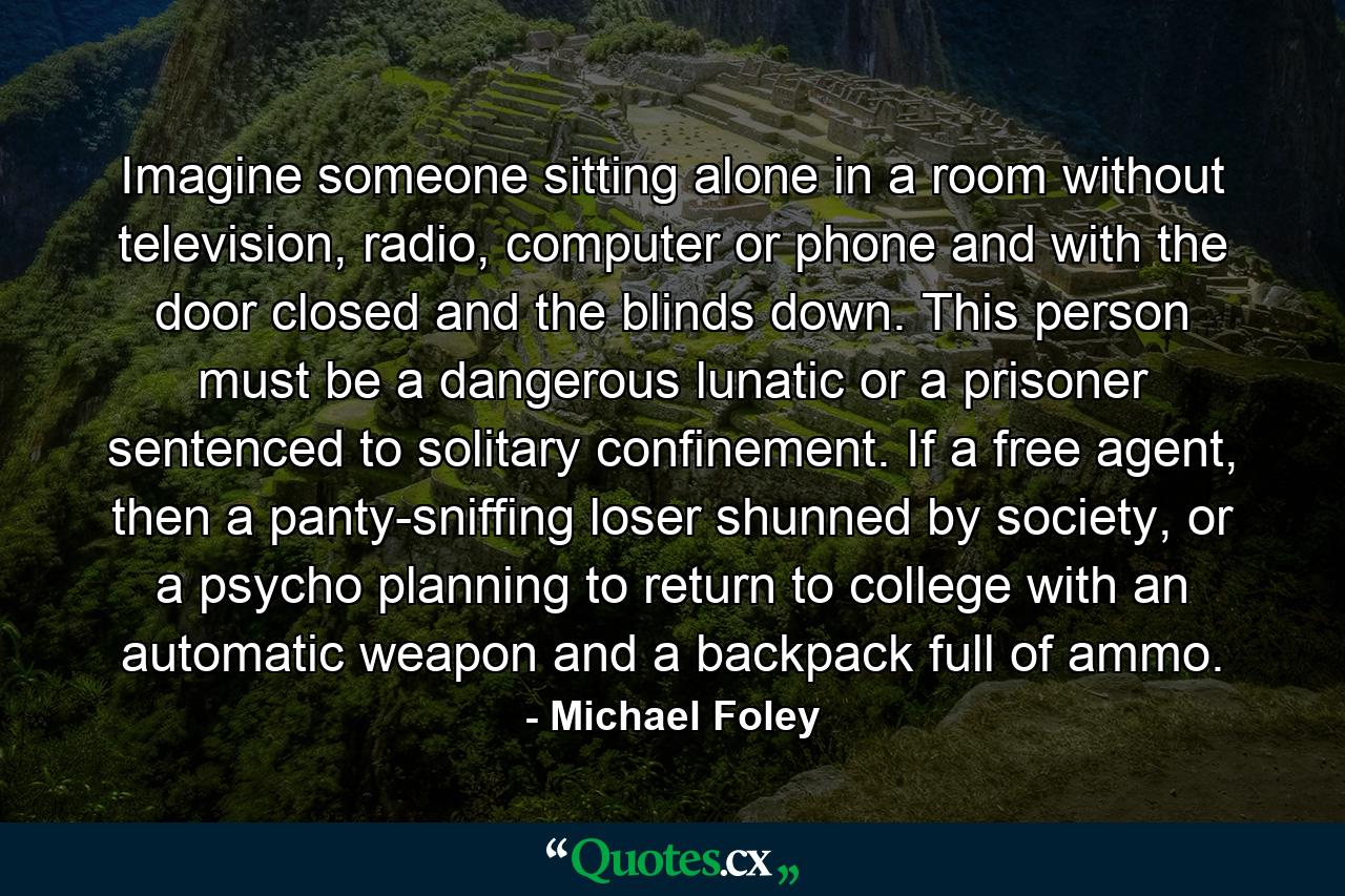 Imagine someone sitting alone in a room without television, radio, computer or phone and with the door closed and the blinds down. This person must be a dangerous lunatic or a prisoner sentenced to solitary confinement. If a free agent, then a panty-sniffing loser shunned by society, or a psycho planning to return to college with an automatic weapon and a backpack full of ammo. - Quote by Michael Foley