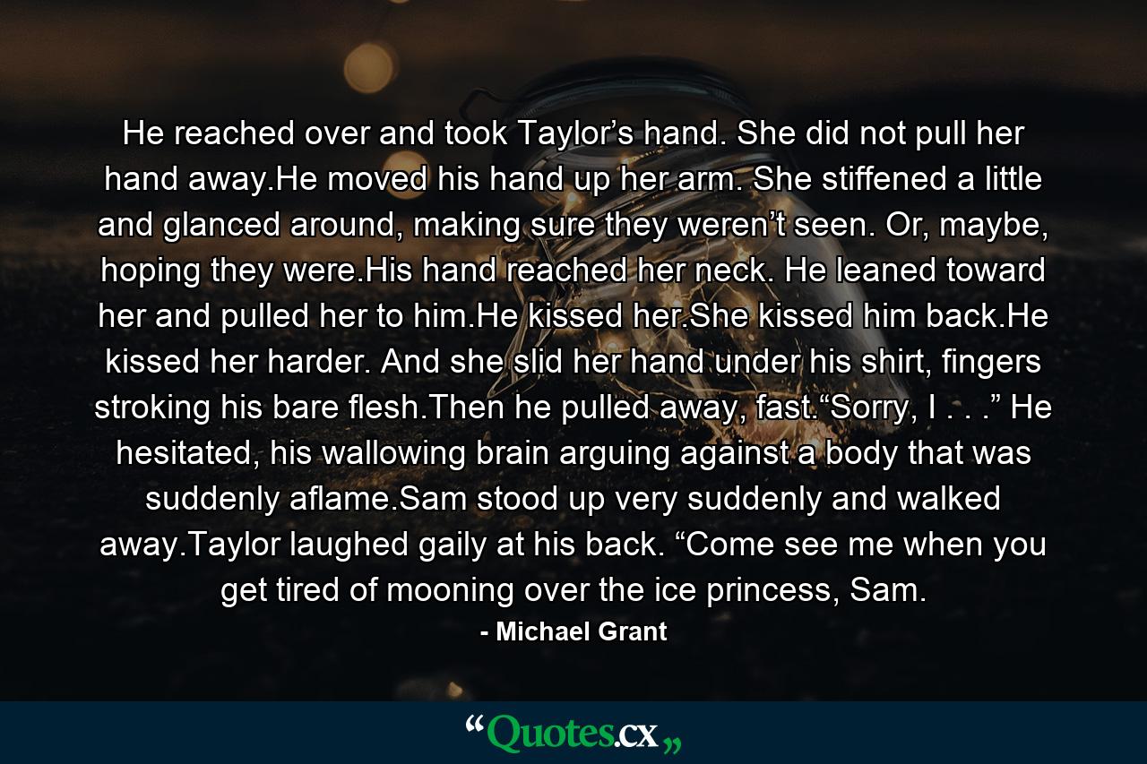 He reached over and took Taylor’s hand. She did not pull her hand away.He moved his hand up her arm. She stiffened a little and glanced around, making sure they weren’t seen. Or, maybe, hoping they were.His hand reached her neck. He leaned toward her and pulled her to him.He kissed her.She kissed him back.He kissed her harder. And she slid her hand under his shirt, fingers stroking his bare flesh.Then he pulled away, fast.“Sorry, I . . .” He hesitated, his wallowing brain arguing against a body that was suddenly aflame.Sam stood up very suddenly and walked away.Taylor laughed gaily at his back. “Come see me when you get tired of mooning over the ice princess, Sam. - Quote by Michael Grant