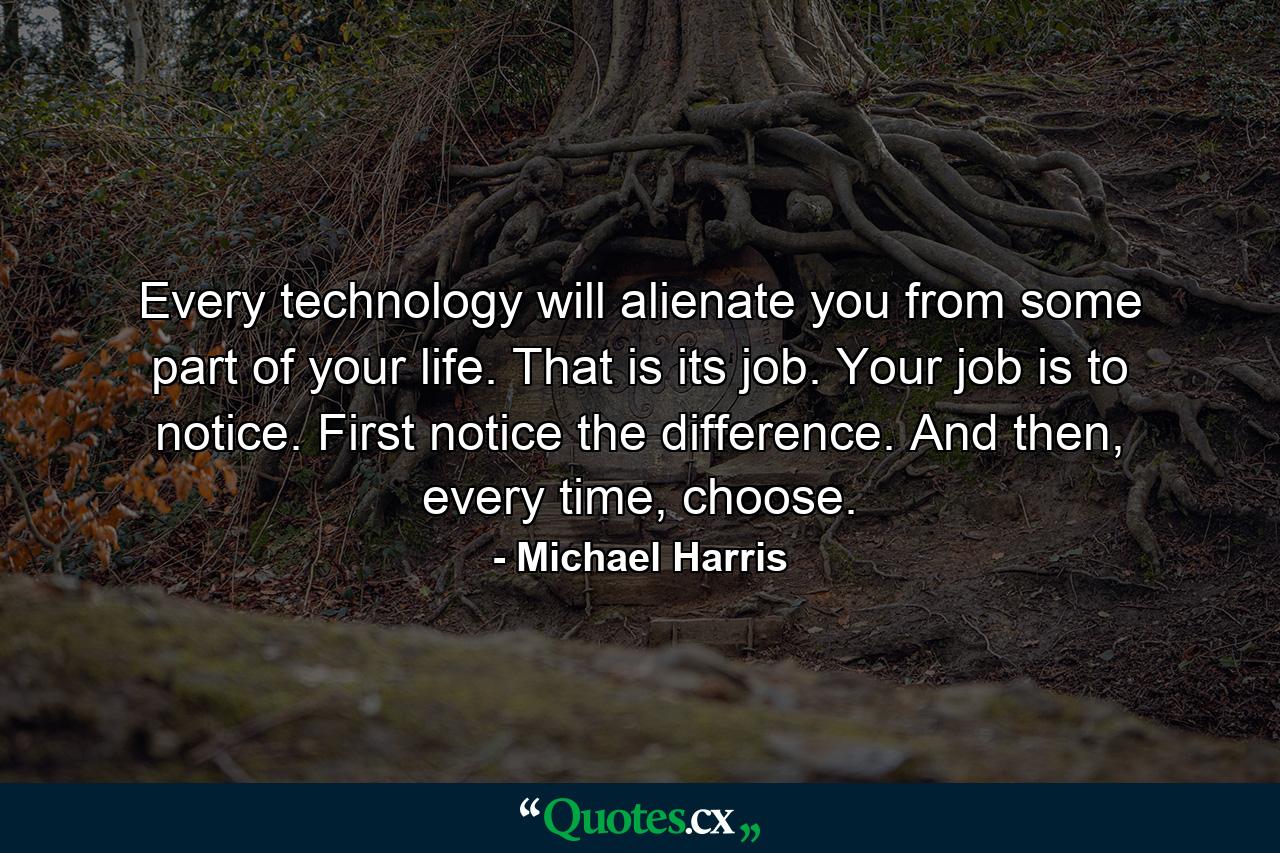 Every technology will alienate you from some part of your life. That is its job. Your job is to notice. First notice the difference. And then, every time, choose. - Quote by Michael Harris