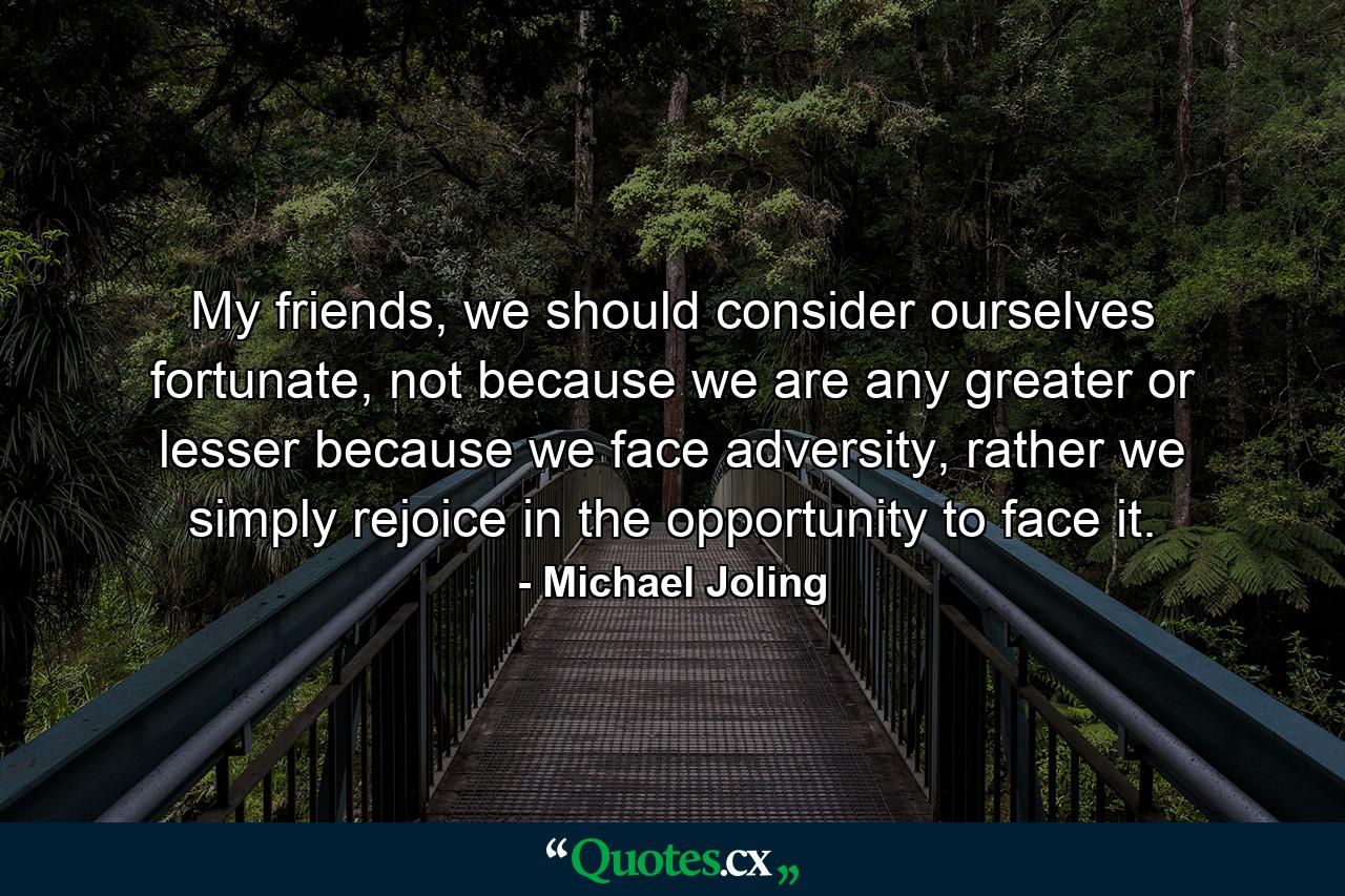 My friends, we should consider ourselves fortunate, not because we are any greater or lesser because we face adversity, rather we simply rejoice in the opportunity to face it. - Quote by Michael Joling